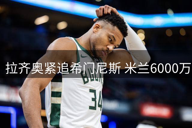 拉齐奥紧追希门尼斯 米兰6000万欧标价吓退潜在买家