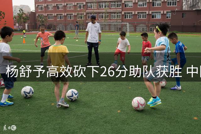 杨舒予高效砍下26分助队获胜 中国女篮外线王牌提前归队备战世界杯